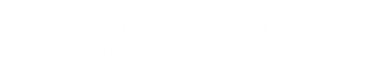 The company that delivers things to the world as ATARIMAE (a matter of course) through Japanese manufacturing