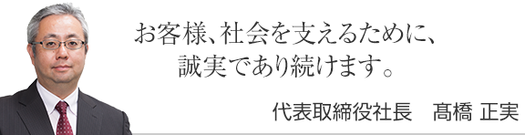 お客様、社会を支えるために、誠実であり続けます。代表取締役社長　髙橋正実