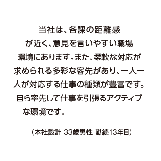 当社は、各課の距離感が近く、意見を言いやすい職場環境にあります。また、柔軟な対応が求められる多彩な客先があり、一人一人が対応する仕事の種類が豊富です。自ら率先して仕事を引張るアクティブな環境です。（本社設計 33歳男性 勤続12年目）