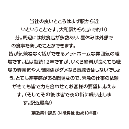 当社の良いところはまず駅から近いということです。大和駅から徒歩で約10分。周辺には飲食店が多数あり、昼休みは外部での食事を楽しむことができます。皆が気兼ねなく話ができるアットホームな雰囲気の職場です。私は勤続12年ですが、いくら給料が良くても職場の雰囲気や人間関係がダメなら長続きはしないでしょう。とても連帯感がある職場なので、緊急の仕事の依頼がきても皆で力を合わせてお客様の要望に応えます。（そしてその後は皆で夜の街に繰り出します。駅近最高！）（製造第１・課長 34歳男性 勤続13年目）