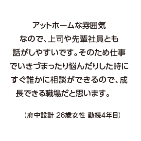 アットホームな雰囲気なので、上司や先輩社員とも話がしやすいです。そのため仕事でいきづまったり悩んだりした時にすぐ誰かに相談ができるので、成長できる職場だと思います。（府中設計 26歳女性 勤続4年目）