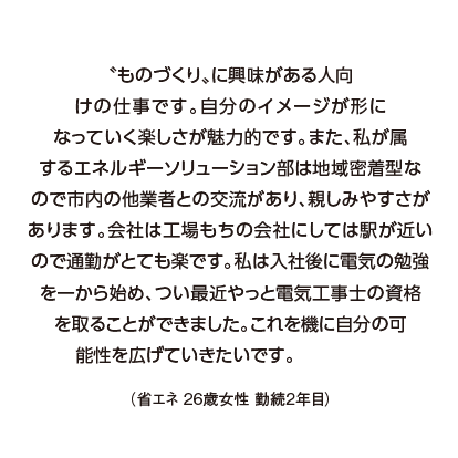 〝ものづくり〟に興味がある人向けの仕事です。自分のイメージが形になっていく楽しさが魅力的です。また、私が属するエネルギーソリューション部は地域密着型なので市内の他業者との交流があり、親しみやすさがあります。会社は工場もちの会社にしては駅が近いので通勤がとても楽です。私は入社後に電気の勉強を一から始め、つい最近やっと電気工事士の資格を取ることができました。これを機に自分の可能性を広げていきたいです。（省エネ 26歳女性 勤続2年目）