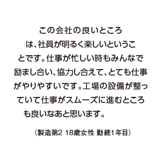 この会社の良いところは、社員が明るく楽しいということです。仕事が忙しい時もみんなで励まし合い、協力し合えて、とても仕事がやりやすいです。工場の設備が整っていて仕事がスムーズに進むところも良いなあと思います。（製造第２ 18歳女性 勤続1年目）