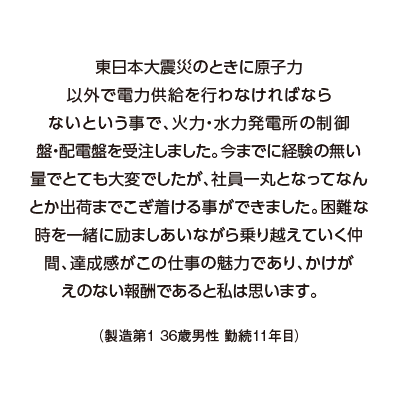 東日本大震災のときに原子力以外で電力供給を行わなければならないという事で、火力・水力発電所の制御盤・配電盤を受注しました。今までに経験の無い量でとても大変でしたが、社員一丸となってなんとか出荷までこぎ着ける事ができました。困難な時を一緒に励ましあいながら乗り越えていく仲間、達成感がこの仕事の魅力であり、かけがえのない報酬であると私は思います。（製造第１ 36歳男性 勤続11年目）