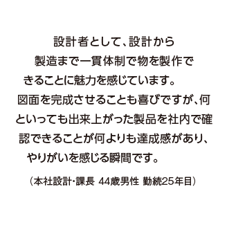 設計者として、設計から製造まで一貫体制で物を製作できることに魅力を感じています。
図面を完成させることも喜びですが、何といっても出来上がった製品を社内で確認できることが何よりも達成感があり、やりがいを感じる瞬間です。（本社設計・課長 44歳男性 勤続25年目）