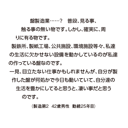 盤製造業……?　普段、見る事、触る事の無い物です。しかし、確実に、周りに有る物です。
製鉄所、製紙工場、公共施設、環境施設等々、私達の生活に欠かせない設備を動かしているのが私達の作っている盤なのです。
一見、目立たない仕事かもしれませんが、自分が製作した盤が何処かで今日も動いていて、自分達の生活を豊かにしてると思うと、凄い事だと思うのです。（製造第２  42歳男性  勤続25年目）