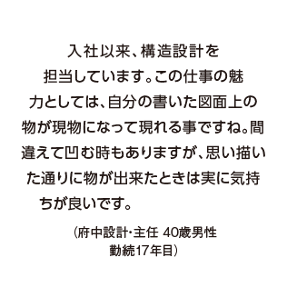 入社以来、構造設計を担当しています。この仕事の魅力としては、自分の書いた図面上の物が現物になって現れる事ですね。間違えて凹む時もありますが、思い描いた通りに物が出来たときは実に気持ちが良いです。（府中設計・主任 40歳男性　勤続17年目）