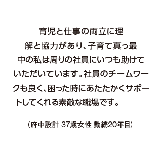 育児と仕事の両立に理解と協力があり、子育て真っ最中の私は周りの社員にいつも助けていただいています。社員のチームワークも良く、困った時にあたたかくサポートしてくれる素敵な職場です。（府中設計 37歳女性 勤続20年目）