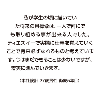 私が学生の頃に描いていた将来の目標像は、一人で何にでも取り組める事が出来る人でした。ティエスイーで実際に仕事を覚えていくことで将来必ずなれるものと考えています。今はまだできることは少ないですが、着実に進んでいきます。（本社設計 27歳男性 勤続5年目）